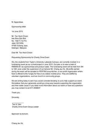 M. Appendixes
Sponsorship letter
1st June 2015
Mr. Teo Hock Choon
Inta Bina Sdn Bhd
No. 15&17 (1st Flr)
Jalan SS15/8A,
47500 Subang Jaya,
Selangor, Malaysia
Dear Mr. Teo Hock Choon
Requesting Sponsorship for Charity Drive Event
We, the students from Taylor’s University Lakeside Campus, are currently involved in a
fundraising event as our school project in June 2015. Our plan is to raise a total of
RM3000.00 via sponsorships and product sales. The fundraising event will be held from 8th
to 12th June under the supervision of our lecturer Mr. Chang Jau Ho. All profits earned
during the event will be donated to PERTIWI soup kitchen, a non-profit organization where
food is offered to the hungry for free or at a below market price. They are staffed by
volunteer organizations, such as church or community groups.
We are writing today to ask if you would consider donating to us to help support our event.
We believe that your generosity would go a long way towards supporting the organization
and their noble cause. If you need more information about our event or have any questions
you may contact me at 017-3558837
Thank you.
Sincerely,
____________
Teo Vi Vien
Charity Drive Event Group Leader
Approved by lecturer,
Chang Jau Ho
 