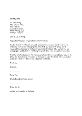 26th May 2015
Mr. Jason Wong
IKEA furniture store,
Jalan PJU 7/2,
Mutiara Damansara,
47820 Petaling Jaya,
Selangor, Malaysia
Dear Mr. Jason Wong,
Request on Photocopy of Typhoid Vaccination Certificate
We, the students from Taylor’s University Lakeside Campus, are currently involved in a
fundraising event as our school project in June 2015. Our lecturer, Mr Chang Jau Ho
requested for a photocopy of the Typhoid Vaccination Certificate of the workers who are
packaging the food that will be sold during the charity drive event to avoid food poisoning.
This letter is to hereby confirm that this request is true and it is requested by our lecturer, Mr.
Chang Jau Ho, lecturer of Introduction to Business, as proof. The details of the vaccination
certificates will not be published and will be kept confidential.
Thank you.
Sincerely,
____________
Teo Vi Vien
Charity Drive Event Group Leader
____________
Chang Jau Ho
Lecturer of Introduction to Business
 