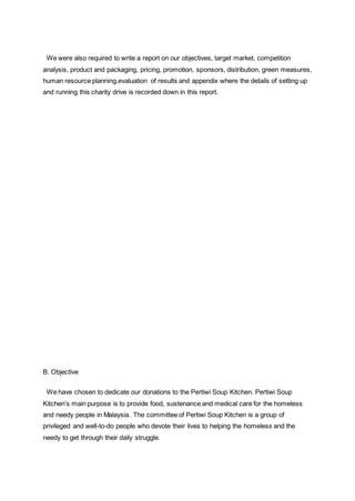 We were also required to write a report on our objectives, target market, competition
analysis, product and packaging, pricing, promotion, sponsors, distribution, green measures,
human resource planning,evaluation of results and appendix where the details of setting up
and running this charity drive is recorded down in this report.
B. Objective
We have chosen to dedicate our donations to the Pertiwi Soup Kitchen. Pertiwi Soup
Kitchen’s main purpose is to provide food, sustenance and medical care for the homeless
and needy people in Malaysia. The committee of Pertiwi Soup Kitchen is a group of
privileged and well-to-do people who devote their lives to helping the homeless and the
needy to get through their daily struggle.
 
