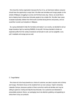 We chose this charity organization because the four of us, as food lovers believe everyone
should have the opportunity to enjoy food. We often see homeless and hungry people on the
streets of Malaysia struggling to survive and find food every day. Hence, we would like to
lend a helping hand to these less fortunate people to live a better life. We often hear cases
of people especially children from third world countries facing famine and poverty, and we
would like to avoid such situations in Malaysia.
As a group dedicated to help the homeless and needy in our country, we decided to set our
target donations high by reaching RM3000 of net profit. We have decided to divide our
expected profits from the variety of products we had plan to sell, such as spaghetti, curry
puff, meatballs and orange juice as well.
C. Target Market
We chose not to be fussy towards our choice of customer; we cater to anyone who is thirsty
and hungry. We tried to focus on the students from our own campus, Taylor’s University
Lakeside Campus, because a portion of them come from well-to-do families and may be
willing to spend on charity and help the less fortunate. Our customers are interested in
presentable products. Hence, our packaging has to be attention-grabbing and appetizing to
entice them to buy our products.
 