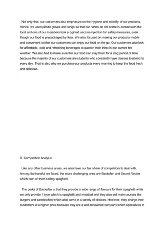 Not only that, our customers also emphasize on the hygiene and edibility of our products.
Hence, we used plastic gloves and tongs so that our hands do not come in contact with the
food and one of our members took a typhoid vaccine injection for safety measures, even
though our food is prepackaged by Ikea. We also focused on making our products mobile
and convenient so that our customers can enjoy our food on the go. Our customers also look
for affordable, cold and refreshing beverages to quench their thirst in our current hot
weather. We also had to make sure that our food can stay fresh for a long period of time
because the majority of our customers are students who constantly have classes to attend to
every day. That is also why we purchase our products every morning to keep the food fresh
and delicious.
D. Competition Analysis
Like any other business areas, we also have our fair share of competitors to deal with.
Among the handful we faced, the more challenging ones are Backofen and Secret Recipe
which both of them selling spaghetti.
The perks of Backofen is that they provide a wide range of flavours for their spaghetti while
we only provide 1 type which is spaghetti and meatball and they also sell main courses like
burgers and sandwiches which also come in a variety of choices. However, they charge their
customers at a higher price because they are a well-renowned company which specializes in
 