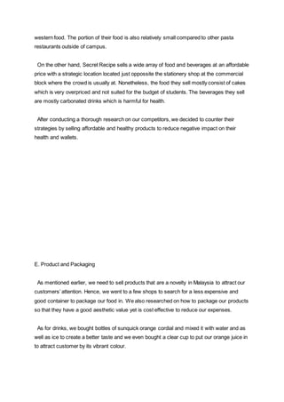 western food. The portion of their food is also relatively small compared to other pasta
restaurants outside of campus.
On the other hand, Secret Recipe sells a wide array of food and beverages at an affordable
price with a strategic location located just oppossite the stationery shop at the commercial
block where the crowd is usually at. Nonetheless, the food they sell mostly consist of cakes
which is very overpriced and not suited for the budget of students. The beverages they sell
are mostly carbonated drinks which is harmful for health.
After conducting a thorough research on our competitors, we decided to counter their
strategies by selling affordable and healthy products to reduce negative impact on their
health and wallets.
E. Product and Packaging
As mentioned earlier, we need to sell products that are a novelty in Malaysia to attract our
customers’ attention. Hence, we went to a few shops to search for a less expensive and
good container to package our food in. We also researched on how to package our products
so that they have a good aesthetic value yet is cost effective to reduce our expenses.
As for drinks, we bought bottles of sunquick orange cordial and mixed it with water and as
well as ice to create a better taste and we even bought a clear cup to put our orange juice in
to attract customer by its vibrant colour.
 