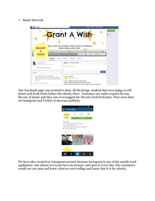 1. Social Network
Our Facebook page was created to show all the design student that were going to sell
donut and fresh fruits before the charity drive. Customer can make request for any
flavour of donut and they can even suggest for the mix fresh fruit juice. Post were done
on Instagram and Twitter to increase publicity.
We have also created an Instagram account because Instagram is one of the mostly used
application and almost everyone have an account and open it every day. Our customers
would see our post and know what we were selling and know that it is for charity.
 