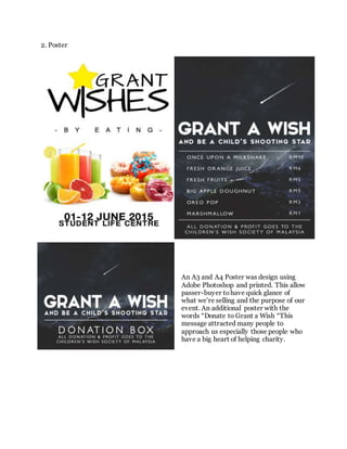 2. Poster
An A3 and A4 Poster was design using
Adobe Photoshop and printed. This allow
passer-buyer to have quick glance of
what we’re selling and the purpose of our
event. An additional poster with the
words “Donate to Grant a Wish “This
message attracted many people to
approach us especially those people who
have a big heart of helping charity.
 