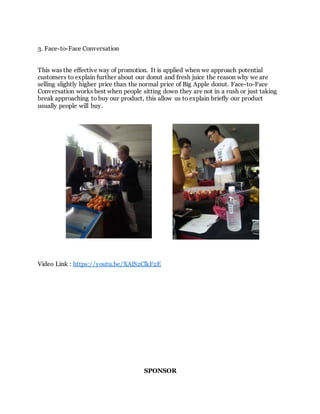 3. Face-to-Face Conversation
This was the effective way of promotion. It is applied when we approach potential
customers to explain further about our donut and fresh juice the reason why we are
selling slightly higher price than the normal price of Big Apple donut. Face-to-Face
Conversation works best when people sitting down they are not in a rush or just taking
break approaching to buy our product, this allow us to explain briefly our product
usually people will buy.
Video Link : https://youtu.be/XAlS2ClkF2E
SPONSOR
 