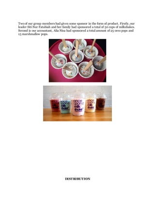Two of our group members had given some sponsor in the form of product. Firstly, our
leader Siti Nur Fatahiah and her family had sponsored a total of 50 cups of milkshakes.
Second is our accountant, Alia Nisa had sponsored a total amount of 25 oreo pops and
15 marshmallow pops.
DISTRIBUTION
 