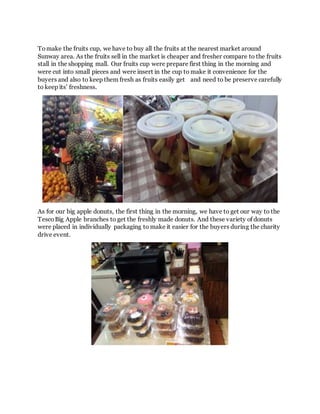 Tomake the fruits cup, we have to buy all the fruits at the nearest market around
Sunway area. As the fruits sell in the market is cheaper and fresher compare to the fruits
stall in the shopping mall. Our fruits cup were prepare first thing in the morning and
were cut into small pieces and were insert in the cup to make it convenience for the
buyers and also to keep them fresh as fruits easily get and need to be preserve carefully
to keep its’ freshness.
As for our big apple donuts, the first thing in the morning, we have to get our way to the
TescoBig Apple branches to get the freshly made donuts. And these variety of donuts
were placed in individually packaging to make it easier for the buyers during the charity
drive event.
 