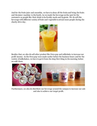 And for the fruits juice and smoothie, we have to clean all the fruits and bring the fruits
and the juicer machine to the booth. As we made the beverage on the spot for the
customers as people like their drink to be freshly made and hygienic. We do sell this
beverage with different variety of fruits and vegetable toattract more people during the
charity drive day.
Besides that, we also do sell other product like Oreo pop and milkshake to increase our
profit income. As the Oreopop were made earlier before the business hours and for the
variety of milkshakes, we have to get it from the shop first thing in the morning before
we sold them.
Furthermore, we also do distribute our beverage around the campus to increase our sale
and also to achieve our target profit.
 