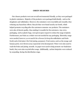 GREEN MEASURES
Our chosen products were not overall environmental friendly, as they were packaged
in plastic containers. Majority of the products were packaged individually, such as the
doughnuts and milkshakes. However, the containers were recyclable and reusable, thus
reducing any hazardous effects. Recycle bins were found nearby our booth, which
helped promote recycling after the customers consume our products. The containers
were also of decent quality, thus making it reusable for the customers. Any extra
packaging, such as plastic bags, were given upon request to reduce the usage of plastic.
Furthermore, our fruits as a whole were not needed for any packaging. Electricity usage
were needed, however, as we used it for a freezer (to keep the milkshakes and fruits
fresh) and a fruit juicer (for fruit juicing purposes). Fruit wastes, such as the orange and
banana peels, were thrown away separately tobe decomposed. Water were also used to
wash the fruits and juicing utensils. As paper were used to help promote our fundraiser
booth, they were also recycled after usage. Additionally, carbon footprints were reduced
by carpooling during the distribution stage.
 