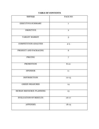 TABLE OF CONTENTS
TITTLE PAGE NO
EXECUTIVE SUMMARY 1
OBJECTIVE 2
TARGET MARKET 3
COMPETITION ANALYSIS 4-5
PRODUCT AND PACKAGING 6
PRICING 7
PROMOTION 8-10
SPONSOR 11
DISTRIBUTION 12-13
GREEN MEASURES 14
HUMAN RECOURCE PLANNING 15
EVELUATION OF RESULTS 16-17
APPENDIX 18-19
 