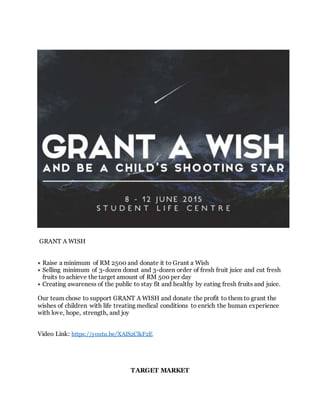 GRANT A WISH
Raise a minimum of RM 2500 and donate it to Grant a Wish
Selling minimum of 3-dozen donut and 3-dozen order of fresh fruit juice and cut fresh
fruits to achieve the target amount of RM 500 per day
Creating awareness of the public to stay fit and healthy by eating fresh fruits and juice.
Our team chose to support GRANT A WISH and donate the profit to them to grant the
wishes of children with life treating medical conditions to enrich the human experience
with love, hope, strength, and joy
Video Link: https://youtu.be/XAlS2ClkF2E
TARGET MARKET
 