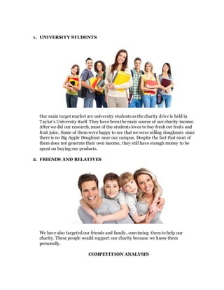 1. UNIVERSITY STUDENTS
Our main target market are university students as the charity drive is held in
Taylor’s University itself. They have been the main source of our charity income.
After we did our research, most of the students loves to buy fresh cut fruits and
fruit juice. Some of them were happy to see that we were selling doughnuts since
there is no Big Apple Doughnut near our campus. Despite the fact that most of
them does not generate their own income, they still have enough money to be
spent on buying our products.
2. FRIENDS AND RELATIVES
We have also targeted our friends and family, convincing them to help our
charity. These people would support our charity because we know them
personally.
COMPETITION ANALYSIS
 