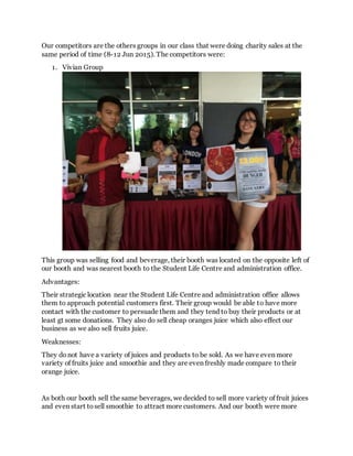 Our competitors are the others groups in our class that were doing charity sales at the
same period of time (8-12 Jun 2015). The competitors were:
1. Vivian Group
This group was selling food and beverage, their booth was located on the opposite left of
our booth and was nearest booth to the Student Life Centre and administration office.
Advantages:
Their strategic location near the Student Life Centre and administration office allows
them to approach potential customers first. Their group would be able to have more
contact with the customer to persuade them and they tend to buy their products or at
least gt some donations. They also do sell cheap oranges juice which also effect our
business as we also sell fruits juice.
Weaknesses:
They donot have a variety of juices and products to be sold. As we have even more
variety of fruits juice and smoothie and they are even freshly made compare to their
orange juice.
As both our booth sell the same beverages, we decided to sell more variety of fruit juices
and even start tosell smoothie to attract more customers. And our booth were more
 