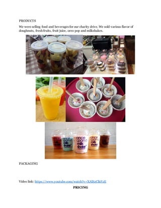 PRODUCTS
We were selling food and beverages for our charity drive. We sold various flavor of
doughnuts, fresh fruits, fruit juice, oreo pop and milkshakes.
PACKAGING
Video link: https://www.youtube.com/watch?v=XAlS2ClkF2E
PRICING
 