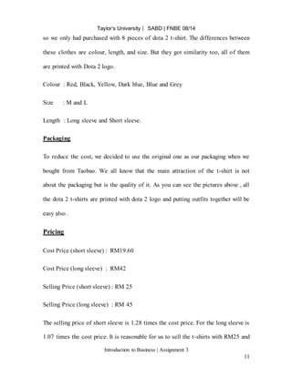 Taylor’s University ⎸ SABD | FNBE 08/14
Introduction to Business | Assignment 3
11
so we only had purchased with 8 pieces of dota 2 t-shirt. The differences between
these clothes are colour, length, and size. But they got similarity too, all of them
are printed with Dota 2 logo.
Colour : Red, Black, Yellow, Dark blue, Blue and Grey
Size : M and L
Length : Long sleeve and Short sleeve.
Packaging
To reduce the cost, we decided to use the original one as our packaging when we
bought from Taobao. We all know that the main attraction of the t-shirt is not
about the packaging but is the quality of it. As you can see the pictures above , all
the dota 2 t-shirts are printed with dota 2 logo and putting outfits together will be
easy also .
Pricing
Cost Price (short sleeve) : RM19.60
Cost Price (long sleeve) : RM42
Selling Price (short sleeve) : RM 25
Selling Price (long sleeve) : RM 45
The selling price of short sleeve is 1.28 times the cost price. For the long sleeve is
1.07 times the cost price. It is reasonable for us to sell the t-shirts with RM25 and
 