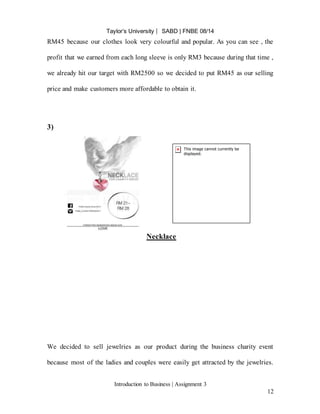 Taylor’s University ⎸ SABD | FNBE 08/14
Introduction to Business | Assignment 3
12
RM45 because our clothes look very colourful and popular. As you can see , the
profit that we earned from each long sleeve is only RM3 because during that time ,
we already hit our target with RM2500 so we decided to put RM45 as our selling
price and make customers more affordable to obtain it.
3)
Necklace
We decided to sell jewelries as our product during the business charity event
because most of the ladies and couples were easily get attracted by the jewelries.
 