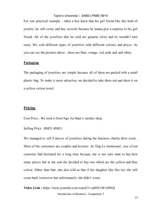 Taylor’s University ⎸ SABD | FNBE 08/14
Introduction to Business | Assignment 3
13
For one practical example , when a boy knew that his girl friend like this kind of
jewelry ,he will come and buy secretly because he wanna give a surprise to his girl
friend. All of the jewelries that we sold are genuine silver and its wouldn’t turn
rusty. We sold different types of jewelries with different colours and prices. As
you can see the pictures above , there are blue, orange, red, pink and and white.
Packaging
The packaging of jewelries are simple because all of them are packed with a small
plastic bag. To make it more attractive, we decided to take them out and show it on
a yellow colour towel.
Pricing
Cost Price : We took it from Ngo Jia Haur’s mother shop.
Selling Price : RM21-RM31
We managed to sell 8 pieces of jewelries during the business charity drive event .
Most of the customers are couples and lecturer .As Ting Le mentioned , one of our
customer had hesitated for a long time because she is not sure want to buy how
many pieces but at the end she decided to buy two which are the yellow and blue
colour. Other than that ,she also told us that if her daughter like this too she will
come back tomorrow but unfortunately she didn’t come.
Video Link : https://www.youtube.com/watch?v=p4HCzWviHNQ
 