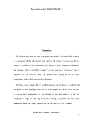 Taylor’s University ⎸ SABD | FNBE 08/14
Introduction to Business | Assignment 3
14
Promotion
The first strategy that we used to promote our products during the charity event
is to combine all the information into 4 pieces of posters. The purposes that we
wanted to combine all the information into posters is to let them understand about
the messages that we wanted to conduct. For some customers who doesn’t want to
purchase for our products, they can donate some money to the old folks
organization that we had mentioned in the poster.
For the second strategy that we used to promote our products is Facebook and
Instagram because nowadays there are too many people like to use social network
to convey their information so we decided to use this strategy to hit our
assignment’s target as well. By using this strategy ,customers can also easily
understand about our charity purpose and the information of our products.
 