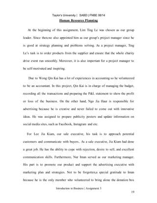 Taylor’s University ⎸ SABD | FNBE 08/14
Introduction to Business | Assignment 3
19
Human Resource Planning
At the beginning of this assignment, Lim Ting Le was chosen as our group
leader. Since then,we also appointed him as our group’s project manager since he
is good at strategy planning and problems solving. As a project manager, Ting
Le’s task is to order products from the supplier and ensure that the whole charity
drive event run smoothly. Moreover, it is also important for a project manager to
be self-motivated and inspiring.
Due to Wong Qin Kai has a lot of experiences in accounting so he volunteered
to be an accountant. In this project, Qin Kai is in charge of managing the budget,
recording all the transactions and preparing the P&L statement to show the profit
or loss of the business. On the other hand, Ngo Jia Haur is responsible for
advertising because he is creative and never failed to come out with innovative
ideas. He was assigned to prepare publicity posters and update information on
social media sites, such as Facebook, Instagram and etc.
For Lee Jia Kiam, our sale executive, his task is to approach potential
customers and communicate with buyers.. As a sale executive, Jia Kiam had done
a great job. He has the ability to cope with rejection, desire to sell, and excellent
communication skills. Furthermore, Nur Iman served as our marketing manager.
His part is to promote our product and support the advertising executive with
marketing plan and strategies. Not to be forgotten,a special gratitude to Iman
because he is the only member who volunteered to bring alone the donation box
 