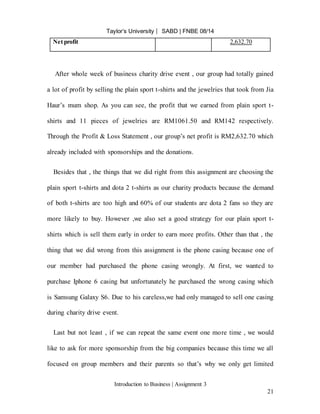 Taylor’s University ⎸ SABD | FNBE 08/14
Introduction to Business | Assignment 3
21
Net profit 2,632.70
After whole week of business charity drive event , our group had totally gained
a lot of profit by selling the plain sport t-shirts and the jewelries that took from Jia
Haur’s mum shop. As you can see, the profit that we earned from plain sport t-
shirts and 11 pieces of jewelries are RM1061.50 and RM142 respectively.
Through the Profit & Loss Statement , our group’s net profit is RM2,632.70 which
already included with sponsorships and the donations.
Besides that , the things that we did right from this assignment are choosing the
plain sport t-shirts and dota 2 t-shirts as our charity products because the demand
of both t-shirts are too high and 60% of our students are dota 2 fans so they are
more likely to buy. However ,we also set a good strategy for our plain sport t-
shirts which is sell them early in order to earn more profits. Other than that , the
thing that we did wrong from this assignment is the phone casing because one of
our member had purchased the phone casing wrongly. At first, we wanted to
purchase Iphone 6 casing but unfortunately he purchased the wrong casing which
is Samsung Galaxy S6. Due to his careless,we had only managed to sell one casing
during charity drive event.
Last but not least , if we can repeat the same event one more time , we would
like to ask for more sponsorship from the big companies because this time we all
focused on group members and their parents so that’s why we only get limited
 