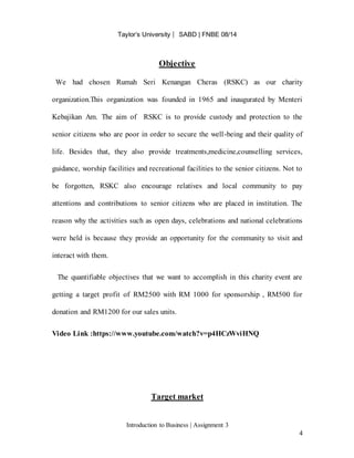 Taylor’s University ⎸ SABD | FNBE 08/14
Introduction to Business | Assignment 3
4
Objective
We had chosen Rumah Seri Kenangan Cheras (RSKC) as our charity
organization.This organization was founded in 1965 and inaugurated by Menteri
Kebajikan Am. The aim of RSKC is to provide custody and protection to the
senior citizens who are poor in order to secure the well-being and their quality of
life. Besides that, they also provide treatments,medicine,counselling services,
guidance, worship facilities and recreational facilities to the senior citizens. Not to
be forgotten, RSKC also encourage relatives and local community to pay
attentions and contributions to senior citizens who are placed in institution. The
reason why the activities such as open days, celebrations and national celebrations
were held is because they provide an opportunity for the community to visit and
interact with them.
The quantifiable objectives that we want to accomplish in this charity event are
getting a target profit of RM2500 with RM 1000 for sponsorship , RM500 for
donation and RM1200 for our sales units.
Video Link :https://www.youtube.com/watch?v=p4HCzWviHNQ
Target market
 