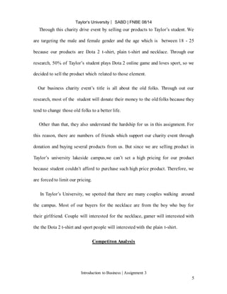 Taylor’s University ⎸ SABD | FNBE 08/14
Introduction to Business | Assignment 3
5
Through this charity drive event by selling our products to Taylor’s student. We
are targeting the male and female gender and the age which is between 18 - 25
because our products are Dota 2 t-shirt, plain t-shirt and necklace. Through our
research, 50% of Taylor’s student plays Dota 2 online game and loves sport, so we
decided to sell the product which related to those element.
Our business charity event’s title is all about the old folks. Through out our
research, most of the student will donate their money to the old folks because they
tend to change those old folks to a better life.
Other than that, they also understand the hardship for us in this assignment. For
this reason, there are numbers of friends which support our charity event through
donation and buying several products from us. But since we are selling product in
Taylor’s university lakeside campus,we can’t set a high pricing for our product
because student couldn’t afford to purchase such high price product. Therefore, we
are forced to limit our pricing.
In Taylor’s University, we spotted that there are many couples walking around
the campus. Most of our buyers for the necklace are from the boy who buy for
their girlfriend. Couple will interested for the necklace, gamer will interested with
the the Dota 2 t-shirt and sport people will interested with the plain t-shirt.
Competiton Analysis
 