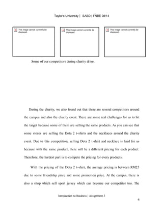 Taylor’s University ⎸ SABD | FNBE 08/14
Introduction to Business | Assignment 3
6
Some of our competitors during charity drive.
During the charity, we also found out that there are several competitors around
the campus and also the charity event. There are some real challenges for us to hit
the target because some of them are selling the same products. As you can see that
some stores are selling the Dota 2 t-shirts and the necklaces around the charity
event. Due to this competition, selling Dota 2 t-shirt and necklace is hard for us
because with the same product, there will be a different pricing for each product.
Therefore, the hardest part is to compete the pricing for every products.
With the pricing of the Dota 2 t-shirt, the average pricing is between RM25
due to some friendship price and some promotion price. At the campus, there is
also a shop which sell sport jersey which can become our competitor too. The
 