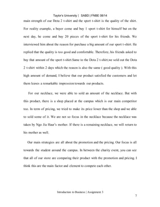 Taylor’s University ⎸ SABD | FNBE 08/14
Introduction to Business | Assignment 3
7
main strength of our Dota 2 t-shirt and the sport t-shirt is the quality of the shirt.
For reality example, a buyer come and buy 1 sport t-shirt for himself but on the
next day, he come and buy 20 pieces of the sport t-shirt for his friends. We
interviewed him about the reason for purchase a big amount of our sport t-shirt. He
replied that the quality is too good and comfortable. Therefore, his friends asked to
buy that amount of the sport t-shirt.Same to the Dota 2 t-shirt,we sold out the Dota
2 t-shirt within 2 days which the reason is also the same ( good quality ). With this
high amount of demand, I believe that our product satisfied the customers and let
them leaves a remarkable impression towards our products.
For our necklace, we were able to sold an amount of the necklace. But with
this product, there is a shop placed at the campus which is our main competitor
too. In term of pricing, we tried to make its price lower than the shop and we able
to sold some of it. We are not so focus in the necklace because the necklace was
taken by Ngo Jia Haur’s mother. If there is a remaining necklace, we will return to
his mother as well.
Our main strategies are all about the promotion and the pricing. Our focus is all
towards the student around the campus. In between the charity event, you can see
that all of our store are comparing their product with the promotion and pricing. I
think this are the main factor and element to compete each other.
 
