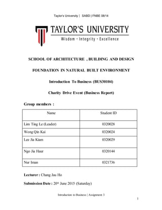Taylor’s University ⎸ SABD | FNBE 08/14
Introduction to Business | Assignment 3
1
SCHOOL OF ARCHITECTURE , BUILDING AND DESIGN
FOUNDATION IN NATURAL BUILT ENVIRONMENT
Introduction To Business (BUS30104)
Charity Drive Event (Business Report)
Group members :
Name Student ID
Lim Ting Le (Leader) 0320028
Wong Qin Kai 0320024
Lee Jia Kiam 0320029
Ngo Jia Haur 0320144
Nur Iman 0321736
Lecturer : Chang Jau Ho
Submission Date : 20th June 2015 (Saturday)
 