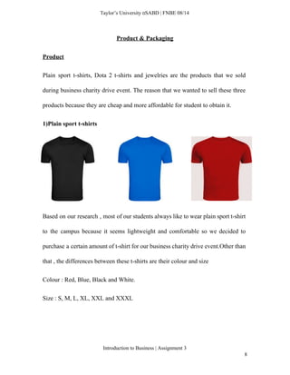  
Taylor’s University  SABD | FNBE 08/14 
Product & Packaging 
Product 
Plain sport t­shirts, Dota 2 t­shirts and jewelries are the products that we sold                           
during business charity drive event. The reason that we wanted to sell these three                           
products because they are cheap and more affordable for student to obtain it.  
1)Plain sport t­shirts 
 
 
 
 
Based on our research , most of our students always like to wear plain sport t­shirt                               
to the campus because it seems lightweight and comfortable so we decided to                         
purchase a certain amount of t­shirt for our business charity drive event.Other than                         
that , the differences between these t­shirts are their colour and size 
Colour : Red, Blue, Black and White. 
Size : S, M, L, XL, XXL and XXXL 
 
Introduction to Business | Assignment 3  
8 
 