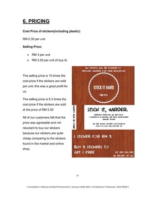 | Foundation in Natural and Built Environment | January Intake 2015 | Introduction To Business | BUS 30104 |
11
6. PRICING
Cost Price of stickers(including plastic):
RM 0.30 per unit
Selling Price:
 RM 3 per unit
 RM 2.50 per unit (if buy 4)
The selling price is 10 times the
cost price if the stickers are sold
per unit, this was a good profit for
us.
The selling price is 8.3 times the
cost price if the stickers are sold
at the price of RM 2.50
All of our customers felt that the
price was agreeable and not
reluctant to buy our stickers
because our stickers are quite
cheap comparing to the stickers
found in the market and online
shop.
 