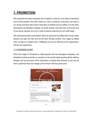 | Foundation in Natural and Built Environment | January Intake 2015 | Introduction To Business | BUS 30104 |
12
7. PROMOTION
We prepared the entire necessary item needed in order for us to attract customers
such as the posters. We even made our menu so that the costumers can look to
our prices and they also known what type of stickers are we selling. For the store
decorations we decided to design our booth simple, nice and neat, and we let one
of our group member as a DJ in order to attract costumers to our booth daily.
We used face-to-face conversation with the costumers by telling them to buy three
stickers and get one free and we let them donate another one ringgit by telling
them to help our refuges here in Malaysia as we are referring to the organization
that we are supporting.
7.1 FACEBOOK EVENT
Since the usage of Facebook is really popular with the teenagers nowadays, we
decided to further promote our product on the social media posting all the stickers
designs and we let some of the costumers to upload their pictures so we can let
them customize their own design print for them with the same price.
 