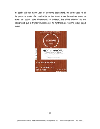 | Foundation in Natural and Built Environment | January Intake 2015 | Introduction To Business | BUS 30104 |
14
the poster that was mainly used for promoting stick it hard. The theme used for all
the poster is brown black and white as the brown works the contrast agent to
make the poster looks outstanding. In addition, the wood element as the
background give a stronger impression of the hardness, as referring to our brand
name.
 