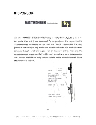 | Foundation in Natural and Built Environment | January Intake 2015 | Introduction To Business | BUS 30104 |
15
8. SPONSOR
We asked “TARGET ENGINEERING” for sponsorship from Libya, to sponsor for
our charity drive and it was successful. As we questioned the reason why the
company agreed to sponsor us, we found out that the company are financially
generous and willing to help those who are less fortunate. We approached the
company through email and agreed for an interview online. Therefore, the
company agreed to sponsor RM700.00, which are going to cover the production
cost. We had received the many by bank transfer where it was transferred to one
of our members account.
 