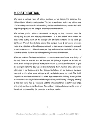 | Foundation in Natural and Built Environment | January Intake 2015 | Introduction To Business | BUS 30104 |
17
9. DISTRIBUTION.
We have a various types of sticker designs so we decided to separate into
different bags following each design. We had strategies on selling our sticker, one
of it is making the booth look interesting and we decided to carry the stickers with
its packaging around the campus and other different venues.
We sell our product with a transparent packaging so the customers wont be
having any troubles with keeping the stickers, it is also easier for us to sell the
stick while putting each of the design with different numbers so we wont get
confused. We sell the stickers around the campus more 2 person so we wont
make any mistakes while selling our product. In average we manage to approach
in estimation around 200 customers per day and sometime the balance from the
customer will be donated as well depending on the customer itself.
We even make a facebook website so our customers can choose any design of
stickers from the internet and we will give the privilege to print the stickers for
them. Even though we provide that type of service but the customers have to give
the design before the day we sell the stickers to them. Taylors shine also were
interested in our business and they decided to help us on our business by giving
us a task to print a few shine stickers which can help increase our profit. The first 2
days of the business we decided to make a promotion which is buy 3 and get free
1 and the last few days we decided to improve the promotion by changing it to buy
3 free 2 or buy 3 free 3.These are just the strategies for us to achive our target
and avoid any loss in our business. To avoid any miscalculation we write every of
the sticker purchased by the customer in a single receipt.
 