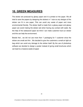 | Foundation in Natural and Built Environment | January Intake 2015 | Introduction To Business | BUS 30104 |
18
10. GREEN MEASURES
The sticker are produced by glossy paper and it is printed on the paper. We all
tried to save the papers by designing the stickers in 1 size so any designs of the
sticker can fit in one paper. This can avoid any waste of paper and more
environmental friendly. The sticker itself is made from a glossy paper and glossy
paper can avoid making the sticker wet when having any contact with water. By
the help of the waterproof paper we think I can make customer trust our sticker
and this can help the environment.
Beside that , we did not use more than 1 packaging for 1 customer since the
sticker are small and thin . We decided to give the customers a small air tight air
bag which can avoid any damage to the sticker itself. By the use of photoshop
software we decided to design a poster instead of giving small brochures which
can lead to a massive waste of paper
 