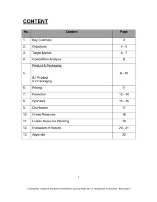 | Foundation in Natural and Built Environment | January Intake 2015 | Introduction To Business | BUS 30104 |
2
CONTENT
No. Content Page
1. Key Summary 3
2. Objectives 4 - 5
3. Target Market 6 - 7
4. Competition Analysis 8
5.
Product & Packaging:
5.1 Product
5.2 Packaging
9 - 10
6. Pricing 11
7. Promotion 12 - 14
8. Sponsors 15 - 16
9. Distribution 17
10. Green Measures 18
11. Human Resource Planning 19
12. Evaluation of Results 20 - 21
13. Appendix 22
 