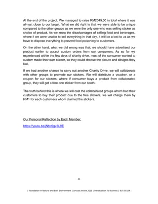 | Foundation in Natural and Built Environment | January Intake 2015 | Introduction To Business | BUS 30104 |
21
At the end of the project. We managed to raise RM2349.00 in total where it was
almost close to our target. What we did right is that we were able to be unique
compared to the other groups as we were the only one who was selling sticker as
choice of product. As we know the disadvantages of selling food and beverages,
where if we were unable to sell everything in that day, it will be a lost to us as we
have to dispose everything to prevent food poisoning to customers.
On the other hand, what we did wrong was that, we should have advertised our
product earlier to accept custom orders from our consumers. As so far we
experienced within the few days of charity drive, most of the consumer wanted to
custom made their own sticker, so they could choose the picture and designs they
like.
If we had another chance to carry out another Charity Drive, we will collaborate
with other groups to promote our stickers. We will distribute a voucher, or a
coupon for our stickers, where if consumer buys a product from collaborated
group, they will get a free one sticker from our booth.
The truth behind this is where we will cost the collaborated groups whom had their
customers to buy their product due to the free stickers, we will charge them by
RM1 for each customers whom claimed the stickers.
Our Personal Reflection by Each Member:
https://youtu.be/jNhd9gv3L9E
 