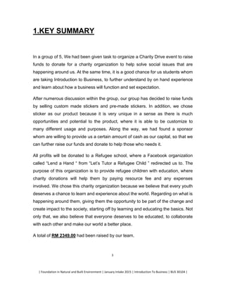 | Foundation in Natural and Built Environment | January Intake 2015 | Introduction To Business | BUS 30104 |
3
1.KEY SUMMARY
In a group of 5, We had been given task to organize a Charity Drive event to raise
funds to donate for a charity organization to help solve social issues that are
happening around us. At the same time, it is a good chance for us students whom
are taking Introduction to Business, to further understand by on hand experience
and learn about how a business will function and set expectation.
After numerous discussion within the group, our group has decided to raise funds
by selling custom made stickers and pre-made stickers. In addition, we chose
sticker as our product because it is very unique in a sense as there is much
opportunities and potential to the product, where it is able to be customize to
many different usage and purposes. Along the way, we had found a sponsor
whom are willing to provide us a certain amount of cash as our capital, so that we
can further raise our funds and donate to help those who needs it.
All profits will be donated to a Refugee school, where a Facebook organization
called “Lend a Hand “ from “Let’s Tutor a Refugee Child ” redirected us to. The
purpose of this organization is to provide refugee children with education, where
charity donations will help them by paying resource fee and any expenses
involved. We chose this charity organization because we believe that every youth
deserves a chance to learn and experience about the world. Regarding on what is
happening around them, giving them the opportunity to be part of the change and
create impact to the society, starting off by learning and educating the basics. Not
only that, we also believe that everyone deserves to be educated, to collaborate
with each other and make our world a better place.
A total of RM 2349.00 had been raised by our team.
 