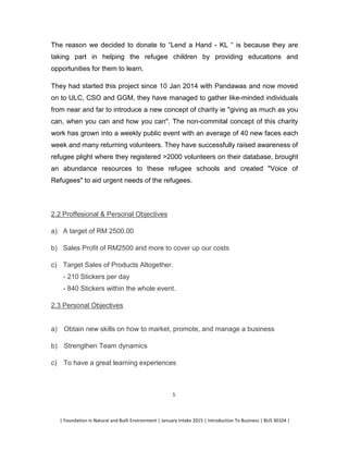 | Foundation in Natural and Built Environment | January Intake 2015 | Introduction To Business | BUS 30104 |
5
The reason we decided to donate to “Lend a Hand - KL “ is because they are
taking part in helping the refugee children by providing educations and
opportunities for them to learn.
They had started this project since 10 Jan 2014 with Pandawas and now moved
on to ULC, CSO and GGM, they have managed to gather like-minded individuals
from near and far to introduce a new concept of charity ie "giving as much as you
can, when you can and how you can". The non-commital concept of this charity
work has grown into a weekly public event with an average of 40 new faces each
week and many returning volunteers. They have successfully raised awareness of
refugee plight where they registered >2000 volunteers on their database, brought
an abundance resources to these refugee schools and created "Voice of
Refugees" to aid urgent needs of the refugees.
2.2 Proffesional & Personal Objectives
a) A target of RM 2500.00
b) Sales Profit of RM2500 and more to cover up our costs
c) Target Sales of Products Altogether.
- 210 Stickers per day
- 840 Stickers within the whole event.
2.3 Personal Objectives
a) Obtain new skills on how to market, promote, and manage a business
b) Strengthen Team dynamics
c) To have a great learning experiences
 