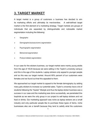 | Foundation in Natural and Built Environment | January Intake 2015 | Introduction To Business | BUS 30104 |
6
3. TARGET MARKET
A target market is a group of customers a business has decided to aim
its marketing efforts and ultimately its merchandise. A well-defined target
market is the first element of a marketing strategy. Target markets are groups of
individuals that are separated by distinguishable and noticeable market
segmentation including the following:
 Geographic
 Demographic/socioeconomic segmentation
 Psychographic segmentation
 Behavioral segmentation
 Product-related segmentation
In our case for the stickers business, our target market were mainly young adults
from the age of 18-25 because we were selling in the Taylor’s university campus
and this is the age of the students. Laptop stickers only appeal to younger people
and so this was our target market. Around 60% percent of our customers were
females and we found out that this appealed to them.
We approached our target market to appeal to the female demography by adding
many girly stickers to increase our potential sales. Taylor’s university have a lot of
students following the “hipster” lifestyle and thus the laptop sticker business was a
success in our case and the marketing was done successfully, we penetrated this
loophole as we were the only group in our project to sell laptop stickers and not
food or drinks. Our marketing approach was niche as laptop stickers are a small
industry and only particular people like to purchase these types of items, niche
businesses also are a benefit because they tend to satisfy what the customers
 
