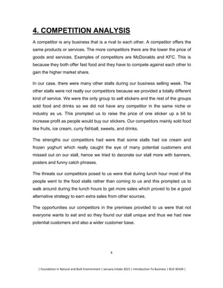 | Foundation in Natural and Built Environment | January Intake 2015 | Introduction To Business | BUS 30104 |
8
4. COMPETITION ANALYSIS
A competitor is any business that is a rival to each other. A competitor offers the
same products or services. The more competitors there are the lower the price of
goods and services. Examples of competitors are McDonalds and KFC. This is
because they both offer fast food and they have to compete against each other to
gain the higher market share.
In our case, there were many other stalls during our business selling week. The
other stalls were not really our competitors because we provided a totally different
kind of service. We were the only group to sell stickers and the rest of the groups
sold food and drinks so we did not have any competitor in the same niche or
industry as us. This prompted us to raise the price of one sticker up a bit to
increase profit as people would buy our stickers. Our competitors mainly sold food
like fruits, ice cream, curry fishball, sweets, and drinks.
The strengths our competitors had were that some stalls had ice cream and
frozen yoghurt which really caught the eye of many potential customers and
missed out on our stall, hence we tried to decorate our stall more with banners,
posters and funny catch phrases.
The threats our competitors posed to us were that during lunch hour most of the
people went to the food stalls rather than coming to us and this prompted us to
walk around during the lunch hours to get more sales which proved to be a good
alternative strategy to earn extra sales from other sources.
The opportunities our competitors in the premises provided to us were that not
everyone wants to eat and so they found our stall unique and thus we had new
potential customers and also a wider customer base.
 