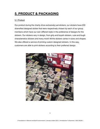 | Foundation in Natural and Built Environment | January Intake 2015 | Introduction To Business | BUS 30104 |
9
5. PRODUCT & PACKAGING
5.1 Product
Our product during the charity drive exclusively just stickers, our stickers have 200
diversified designed sticker that were respectively chosen by each of our group
members which have our own different style in the preference of designs for the
stickers. Our stickers vary in design, from girly and boyish stickers, cute and tough
characteristics stickers and many more! All the stickers varies in sizes and shapes.
We also offered a service of printing custom designed stickers. In this way,
customers are able to print stickers according to their preferred design.
 