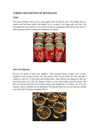 2) BRIEF DESCRIPTION OF BEVERAGES
COKE
Our group member Amir, got his coke supply from the grocery store. We bought them in
cartons and sold them either individually or as a combo to go along with our food. We
surrounded the coke with ice in an ice box to keep the temperature of the drink cold, which is
what customers seek for during a hot afternoon on campus.
INSTANT DRINKS
We got our drinks in bulk from suppliers. They included Honey Longan, Sea Coconut
Longan as well as Korean Plum Tea. We scoop a little of each drink into cups and add a
respective ratio of 2:1 cold water and boiling water. After stirring and adding ice, they are
good and ready to be sold. The Honey Longan is sweet and cooling, good for people who
have sore throat while the Sea Coconut Longan tastes herbal but in a mellow way. It is also
cooling, which is suitable for hot afternoons. The Korean Plum Tea was not that nice, tasting
sour and weird. Not many customers liked it.
 