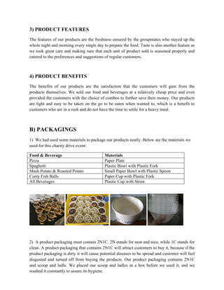 3) PRODUCT FEATURES
The features of our products are the freshness ensured by the groupmates who stayed up the
whole night and morning every single day to prepare the food. Taste is also another feature as
we took great care and making sure that each unit of product sold is seasoned properly and
catered to the preferences and suggestions of regular customers.
4) PRODUCT BENEFITS
The benefits of our products are the satisfaction that the customers will gain from the
products themselves. We sold our food and beverages at a relatively cheap price and even
provided the customers with the choice of combos to further save their money. Our products
are light and easy to be taken on the go to be eaten when wanted to, which is a benefit to
customers who are in a rush and do not have the time to settle for a heavy meal.
B) PACKAGINGS
1) We had used some materials to package our products neatly. Below are the materials we
used for this charity drive event:
Food & Beverage Materials
Pizza Paper Plate
Spaghetti Plastic Bowl with Plastic Fork
Mash Potato & Roasted Potato Small Paper Bowl with Plastic Spoon
Curry Fish Balls Paper Cup with Plastic Fork
All Beverages Plastic Cup with Straw
2) A product packaging must contain 2N1C. 2N stands for neat and nice, while 1C stands for
clean. A product packaging that contains 2N1C will attract customers to buy it, because if the
product packaging is dirty it will cause potential diseases to be spread and customer will feel
disgusted and turned off from buying the products. Our product packaging contains 2N1C
and scoop and ladle. We placed our scoop and ladles in a box before we used it, and we
washed it constantly to assure its hygiene.
 