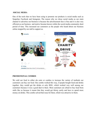 SOCIAL MEDIA
One of the tools that we have been using to promote our products is social media such as
Snapchat, Facebook and Instagram. The reason why we chose social media as our main
channel to advertise our business is because the advertisement fees is free and it is also very
efficient as our business and motive became known within the social media community short
period of time. This increased our customers as the people who heard about our business
online stopped by our stall to support us.
PROMOTIONAL COMBOS	
  
We sold our food in either ala carte or combos to increase the variety of methods our
customers can buy our food. Our combo worked this way, if people bought food and drinks
together, they would get the drinks at only RM1, which worked very well among our
customers because it was a good deal to them. Most customers are afraid to buy food from
stalls like us because it meant that they would get thirsty easily and have to spend more
money on drinks. This combo solved that issue for them, which was attractive to them.
 