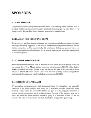 SPONSORS
A. MAIN SPONSOR
Our group decided to get sponsorships from James Thia Sia Peng, owner of Pasal Bina, a
company that focuses on construction, renovation and interior design. He is the father of our
group member Theresa Thia. Other than that, we sought sponsorship from
B. REASONS FOR CHOOSING THEM
The reason why we chose them was because our group members had connections with them,
and they were mostly supportive to our cause as compared to other potential sponsors that we
had no connections to. Our group initially did not plan on finding any sponsors but as our
production costs became higher day by day, it became apparent that we needed sponsorships
to sustain our profits.
C. FORM OF SPONSORSHIP
Sponsorship from the sponsors took in the form of cash, which proved to be very useful for
our charity drive. Yeen Mun’s mother sponsored a total amount of RM50, while Amir’s
father sponsored the money needed to get the cartons of coke, which totalled up to an
amount of RM100. Mr James covered all the costs that were spent by Theresa for ingredients
and materials for packaging, which totalled up to an amount of RM200.
D. METHODS OF APPROACH
We approached our target sponsors with sponsorship letters. Even though they are personally
connected to our group members with family ties, it was better to make formal. Our group
member Theresa wrote the sponsorship letters and gave it to the respective members to
present it to the sponsor that was in relation to them. As some of the sponsors were not in
town, we mailed the letters to them instead of giving it to them face to face. As for the
sponsors that were in town, we also met them face to face to request for sponsorship.
 