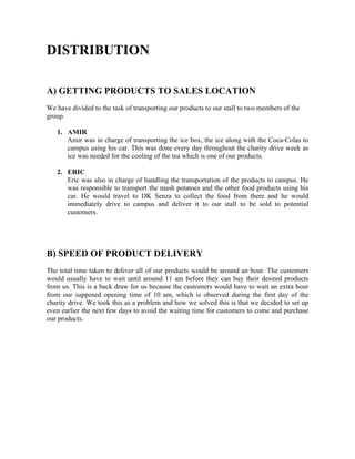 DISTRIBUTION
A) GETTING PRODUCTS TO SALES LOCATION
We have divided to the task of transporting our products to our stall to two members of the
group.
1. AMIR
Amir was in charge of transporting the ice box, the ice along with the Coca-Colas to
campus using his car. This was done every day throughout the charity drive week as
ice was needed for the cooling of the tea which is one of our products.
2. ERIC
Eric was also in charge of handling the transportation of the products to campus. He
was responsible to transport the mash potatoes and the other food products using his
car. He would travel to DK Senza to collect the food from there and he would
immediately drive to campus and deliver it to our stall to be sold to potential
customers.
B) SPEED OF PRODUCT DELIVERY
The total time taken to deliver all of our products would be around an hour. The customers
would usually have to wait until around 11 am before they can buy their desired products
from us. This is a back draw for us because the customers would have to wait an extra hour
from our supposed opening time of 10 am, which is observed during the first day of the
charity drive. We took this as a problem and how we solved this is that we decided to set up
even earlier the next few days to avoid the waiting time for customers to come and purchase
our products.
 
