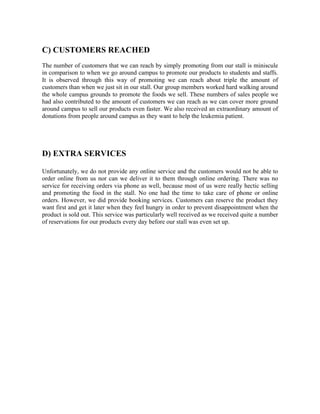 C) CUSTOMERS REACHED
The number of customers that we can reach by simply promoting from our stall is miniscule
in comparison to when we go around campus to promote our products to students and staffs.
It is observed through this way of promoting we can reach about triple the amount of
customers than when we just sit in our stall. Our group members worked hard walking around
the whole campus grounds to promote the foods we sell. These numbers of sales people we
had also contributed to the amount of customers we can reach as we can cover more ground
around campus to sell our products even faster. We also received an extraordinary amount of
donations from people around campus as they want to help the leukemia patient.
D) EXTRA SERVICES
Unfortunately, we do not provide any online service and the customers would not be able to
order online from us nor can we deliver it to them through online ordering. There was no
service for receiving orders via phone as well, because most of us were really hectic selling
and promoting the food in the stall. No one had the time to take care of phone or online
orders. However, we did provide booking services. Customers can reserve the product they
want first and get it later when they feel hungry in order to prevent disappointment when the
product is sold out. This service was particularly well received as we received quite a number
of reservations for our products every day before our stall was even set up.
	
   	
  
 