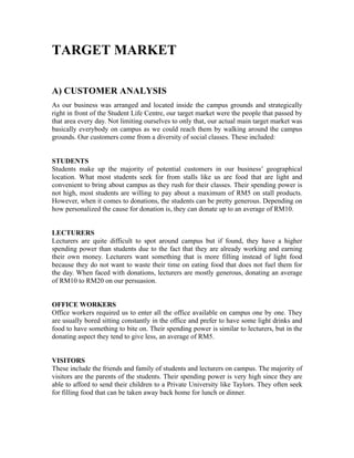 TARGET MARKET
A) CUSTOMER ANALYSIS
As our business was arranged and located inside the campus grounds and strategically
right in front of the Student Life Centre, our target market were the people that passed by
that area every day. Not limiting ourselves to only that, our actual main target market was
basically everybody on campus as we could reach them by walking around the campus
grounds. Our customers come from a diversity of social classes. These included:
STUDENTS
Students make up the majority of potential customers in our business’ geographical
location. What most students seek for from stalls like us are food that are light and
convenient to bring about campus as they rush for their classes. Their spending power is
not high, most students are willing to pay about a maximum of RM5 on stall products.
However, when it comes to donations, the students can be pretty generous. Depending on
how personalized the cause for donation is, they can donate up to an average of RM10.
LECTURERS
Lecturers are quite difficult to spot around campus but if found, they have a higher
spending power than students due to the fact that they are already working and earning
their own money. Lecturers want something that is more filling instead of light food
because they do not want to waste their time on eating food that does not fuel them for
the day. When faced with donations, lecturers are mostly generous, donating an average
of RM10 to RM20 on our persuasion.
OFFICE WORKERS
Office workers required us to enter all the office available on campus one by one. They
are usually bored sitting constantly in the office and prefer to have some light drinks and
food to have something to bite on. Their spending power is similar to lecturers, but in the
donating aspect they tend to give less, an average of RM5.
VISITORS
These include the friends and family of students and lecturers on campus. The majority of
visitors are the parents of the students. Their spending power is very high since they are
able to afford to send their children to a Private University like Taylors. They often seek
for filling food that can be taken away back home for lunch or dinner.
 